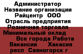 Администратор › Название организации ­ Райцентр, ООО › Отрасль предприятия ­ Розничная торговля › Минимальный оклад ­ 23 000 - Все города Работа » Вакансии   . Хакасия респ.,Саяногорск г.